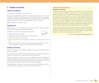 Trabajo en ciencias
Observo y pregunto
Recuerde pedir los materiales con anticipación.
Para realizar esta experiencia, pídales que se reúnan en grupos de cuatro o cinco
estudiantes. Bríndeles el material sobre el ciclo de vida del caracol para que puedan
investigar y responder las preguntas. Al finalizar y antes de realizar el experimento
haga una puesta en común con las respuestas de los diferentes grupos.
Utilice la información complementaria.

Experimento
Pueden realizar un solo caracolario en un acuario grande o realizar en grupos
caracolarios más pequeños en recipientes plásticos.
Entrégueles a sus alumnos las siguientes instrucciones:

1.	 Agreguen tierra a la caja plástica.
2.	 Humedezcan la tierra y agreguen hojas y tapitas con agua.
3.	 Dejen a los caracoles en su caracolario.
4.	 Tapen la caja con plástico y hagan algunos orificios con un alfiler para que entre

Información complementaria
Reproducción del caracol

El caracol es sexualmente, un hermafrodita incompleto. Aunque tiene órganos
sexuales masculino y femenino, necesita unirse a otro para procrear. Todos
pueden poner huevos. En el momento de la apareación, se les puede observar
en la parte derecha de su cabeza, a unos 3 mm del ojo, una protuberancia
calcárea que será introducida por y en cada uno de los individuos de la pareja.
Transcurridos unos días después alguno de los individuos hará un agujero de
unos 4 cm. en la tierra, introducirá su cabeza y dedicará unos dos días a poner
unos pequeños huevos blancos. Juntos y tapados con la tierra y el moco
eclosionaran entre el día 18 y 20. Los pequeños permanecerán algunos días en el
interior de la tierra alimentándose y saliendo por ellos mismos al exterior.
Durante los primeros días los pequeños presentan un aspecto nacarado y
transparente, dejando ver tras la cáscara el movimiento de alguno de sus órganos
internos. La puesta media puede ser de unos 80 huevos. La mayoría de ellos
llegaran a buen término, siendo las bajas menores al 10%.
Recuperado de: http://caracoldeoro.galeon.com/

aire.
5.	 Dejen el caracolario en un lugar que le llegue sombra. Recuerden humedecer la
tierra y cambiar las hojitas para que los caracoles puedan alimentarse.

Analizo y comunico
El punto a y b de esta sección deben trabajarlos en grupo pero completar la tabla
de forma individual.
Es muy importante que dejen registrado a través de dibujos, anotaciones o fotos si es
posible, lo que observan en el caracolario al iniciar el experimento.
Pasadas 3 semanas el objetivo es que los estudiantes descubran, mediante la
observación, algunas características del ciclo de vida de los caracoles: si las condiciones
fueron las óptimas quizás los caracoles pongan huevos, si es así, pregunte: ¿cómo son
esos huevos?; ¿cómo son los caracoles al nacer?; ¿tienen caparazón?
Pídales que realicen los puntos c y d en forma grupal y luego de dibujar los eventos
que más llamaron su atención los comparen con los demás grupos.

Sugerencias metodológicas - Unidad 1

47

 