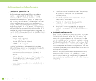 III.	 Ciencias Naturales en las Bases Curriculares
1.	 Objetivos de Aprendizaje (OA)
A diferencia de lo que plantea el Marco Curricular en
cuanto a la organización de contenidos mínimos y
objetivos, las Bases Curriculares proponen una nueva
nomenclatura, denominada Objetivos de Aprendizaje,
que corresponden a una fusión entre los CMO y OF y que
poseen una base epistemológica muy amplia que, en
síntesis, justifica la creación de dimensiones que permitan
medir el desempeño de los estudiantes. Estos objetivos se
encuentran asociados a ejes temáticos, que difieren en su
totalidad de los ejes propuestos en el Marco Curricular. Los
nuevos ejes temáticos propuestos por las Bases Curriculares
son los siguientes:
•	

Ciencias de la vida

•	

Ciencias Físicas y Químicas

•	

Ciencias de la Tierra y el Universo

•	

Habilidades de investigación

El nuevo planteamiento de los ejes temáticos para la
Educación Básica se sustenta en varios parámetros, de los
cuales los más relevantes son los siguientes:
•	
•	

Coherencia y alineamiento de los Objetivos generales
establecidos en la LGE referentes a las Ciencias
Naturales.

•	

6

Conocimientos relevantes para el aprendizaje en
ciencias.

Relevancia y centralidad en el marco de las disciplinas
de referencia.

Guía didáctica del docente - Ciencias Naturales 2º básico

•	

Estructura curricular existente en Chile. Consideración
de contenidos tratados en Educación Básica y
Educación Media.

•	

Revisión de evidencia internacional, sobre marcos
curriculares de otros países.

•	

Presencia de instrumentos de evaluación de
aprendizajes a nivel internacional.

•	

Revisión de contenidos tratados en las pruebas de
medición internacional (PISA, TIMSS, NAEP, QCA, entre
otras).

2.	 Habilidades de investigación
Estas Bases Curriculares explicitan que los niños desarrollan
el pensamiento abstracto desde muy pequeños, lo que
no significa que la mayor parte de su desempeño escolar
sea dentro del ámbito concreto y de su realidad inmediata.
No obstante aquello, los niños desde muy temprana edad
logran desarrollar parte del razonamiento científico, por lo
que las habilidades de investigación se proponen para que
se puedan desarrollar de manera particular e inmersas en un
proceso de investigación.
Esto con el objetivo de desarrollar el pensamiento crítico
basado en evidencia frente a los fenómenos y eventos
que ocurren en su entorno (considerando en cada caso la
complejidad cognitiva del estudiante y el nivel en el que se
encuentra).

 