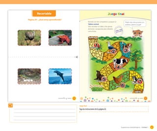 Recortable

Juego final

Página 29 – ¿Qué estoy aprendiendo?

_cuarenta y nueve

Reúnete con tres compañeros y jueguen al
Tablero animal.
Solo necesitan un dado y tres gomas
de borrar o sacapuntas para utilizarlos
como fichas.

Pídele más instrucciones a tu
profesor. ¡Vamos a jugar!

_cincuenta y _uno

49

51

Juego final

Siga las instrucciones de la página 62.

Sugerencias metodológicas - Unidad 1

61

 