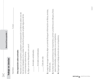 Material fotocopiable

Curso:

Animales invertebrados
Ciclo de vida

	
	

4. 	Expongan su trabajo al resto de sus compañeros.

Unidad 1

3. 	Escriban las características más importantes y armen una lámina con dibujos y fotos
para mostrárselas y explicárselas a sus compañeros.

2.	Luego de escoger el tema, elijan un animal. Busquen información en libros, revistas,
Internet, etc.

Animales vertebrados

	

1.	Elijan un tema. Márquenlo con una X

Reúnete con un compañero y preparen una exposición con láminas sobre uno de
los temas trabajados en la unidad. De esta forma podrán ampliar algunos de los
conocimientos sobre el tema.

Una exposición sobre animales

Nombre:

Trabajo en ciencias

Material fotocopiable 1

 