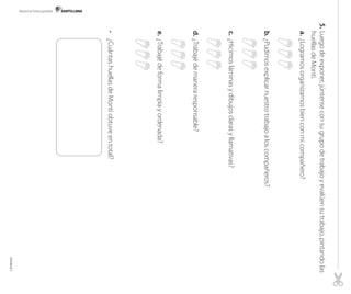 Material fotocopiable

5. 	Luego de exponer, júntense con su grupo de trabajo y evalúen su trabajo, pintando las
huellas de Monti.
a. 	¿Logramos organizarnos bien con mi compañero?

b. 	¿Pudimos explicar nuestro trabajo a los compañeros?

c. 	¿Hicimos láminas y dibujos claras y llamativas?

d. 	¿Trabajé de manera responsable?
	
e. 	¿Trabajé de forma limpia y ordenada?
	

•	 ¿Cuántas huellas de Monti obtuve en total?

Unidad 1

 