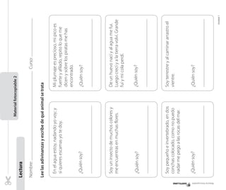Material fotocopiable

¿Quién soy?

De un huevo nací y al agua me fui.
Luego crecí y a la tierra volví. Grande
fuí y mi cola perdí.
¿Quién soy?

Soy terrestre y al caminar arrastro el
vientre.

¿Quién soy?

¿Quién soy?

Soy un insecto de muchos colores y
me encuentras en muchas flores.

¿Quién soy?

Soy pequeño e invertebrado, en dos
conchas colocado, como no puedo
nadar me pego a las rocas del mar.
¿Quién soy?

Unidad 1

Mi plumaje es precioso, mi pico es
fuerte y afilado, repito lo que me
dicen y sobre los piratas me has
encontrado.

Curso:

En el agua estoy, nadando yo voy; y
si quieres escamas yo te doy.

Lee las adivinanzas y escribe de qué animal se trata

Nombre:

Lectura	

Material fotocopiable 2

 