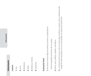 3. La rana pone los huevos, nace un renacuajo, cambia su cuerpo, crece y pierde la cola.
Luego le crecen las patas y es una rana adulta. Ya respira por pulmones.

2. Peces, aves, anfibios, reptiles, mamíferos.

	 Tienen esqueleto al interior de su cuerpo.

1. No tienen huesos-Algunos tienen conchas o caparazones.

Evaluación final

6. Serpiente.

5. Macha o chorito.

4. Sapo.

3. Mariposa.

2. Loro.

1. Pez.

Lectura

Solucionario	

Solucionario

 