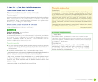 Lección 2: ¿Qué tipos de hábitats existen?
Orientaciones para el inicio de la lección
Trabaje con sus estudiantes la siguiente actividad de motivación.
¿Terrestre o acuático?
Muestre una a una, distintas fotografías o láminas de animales. Al verlas, los estudiantes
deben decir si ese animal vive en un hábitat terrestre o acuático. Incluya dentro de las
láminas anfibios, reptiles y aves. Recuerde que los estudiaron en la unidad anterior.
Puede trabajar con las fotografías de la Unidad 1.

Orientaciones para el desarrollo de la lección
Luego de trabajar el texto inicial, realice la Actividad 2.

Información complementaria
Un ecosistema
Un ecosistema es un sistema natural que está formado por un conjunto de organismos
vivos (biocenosis) y el medio físico en donde se relacionan, (biotopo). Un ecosistema
es una unidad compuesta de organismos interdependientes que comparten el mismo
hábitat. Se entiende por ecosistemas acuáticos a todos aquellos ecosistemas que tienen
por biotopo algún cuerpo de agua, como pueden ser: mares, océanos, ríos, lagos,
pantanos y demás fuentes. Los dos tipos más destacados son: los ecosistemas marinos
y los ecosistemas de agua dulce. Los ecosistemas terrestres son aquellos en los que los
animales y plantas viven en el suelo y en el aire. Allí encuentran todo lo que necesitan
para vivir.
Dependiendo de los factores abióticos de cada ecosistema, podemos definir distintos
tipos de hábitat terrestres: desiertos, praderas y selvas.
Fuente: Archivo editorial.

Actividad 2
Estilos de aprendizaje: Teórico y reflexivo.
Nivel de complejidad: Media.
En esta actividad se espera que los alumnos observen y comparen las fotografías de
un animal que vive en un hábitat terrestre (conejo) y un hábitat acuático (tiburón).
Promueva la habilidad científica de observar y comparar. Motive a todos los
estudiantes a que expresen sus conocimientos.
Resultados esperados

a.	 Los niños deberían responder que los animales obtienen todo lo que necesitan
para vivir como refugio, alimento, protección, luz, (es decir, lo aprendido en la
lección anterior).

b.	 Que uno es terrestre (sobre la tierra) y otro es acuático (bajo el agua)

Actividades complementarias
La vida en el mar
Pinta una hoja de bloc, con témpera o acuarela azul, un hábitat acuático.
Cuando esté seco, complementa con recortes de animales marinos. Recuerda
que pueden ser peces, mamíferos acuáticos, crustáceos y moluscos. Expongan
los trabajos en la sala de clases.
Océanos y mares
Observa con tu profesor un mapamundi. Fíjate en la cantidad de océanos
que hay sobre la superficie de la Tierra. Pídele a tu profesor que te indique
los océanos Índico, Pacífico y Atlantico. ¿Te puedes imaginar la cantidad de
animales que viven en todo ese espacio?

Comente lo que Monti dice. Enfatice en que algunos animales pueden pertenecer a
distintos hábitats en distintos momentos de su vida como los anfibios.
Luego que los estudiantes hayan comprendido que los hábitats pueden dividirse
en dos grandes grupos: acuáticos y terrestres, continúe con la lectura de la
página 59 en la que se profundiza sobre los diferentes hábitats acuáticos como
océanos y mares.
Lea el texto y trabaje con las fotografías del fondo del mar.

Sugerencias metodológicas - Unidad 2

77

 
