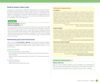 Desierto, bosque, trópico y polo
Lea junto con los estudiantes, la información de la página 62, en la que se describen
los hábitats terrestres: desiertos, bosques, trópicos y polos. Si es posible, acompañe la lectura observando láminas y fotos grandes sobre estos cuatro hábitats. Para
ayudar a sus estudiantes a comprender mejor la información, realíceles preguntas
como: ¿en qué hábitat hace más frío?, ¿y más calor?; ¿en qué hábitats llueve más?;
¿en qué hábitats hay mucha vegetación?

Actividad 5
Estilo de aprendizaje: Pragmático
Nivel de complejidad: Media.
En esta actividad se espera que los alumnos relacionen lo aprendido sobre hábitats terrestres con su entorno. Antes de comenzar con la investigación, pregúnteles: ¿cómo es el lugar donde tu vives?, ¿a que hábitat de los estudiados se parece
más?, ¿qué animales puedes observar en él? Luego, pídales que realicen la investigación en parejas como tarea. Realicen una puesta en común de lo investigado,
contrastando la información, con la visita realizada al lugar característico de la
zona en que viven.

Orientaciones para el cierre de la lección
Utilice la sección En la lección 2 aprendí, como evaluación formativa. Pídales
que realicen la actividad individualmente. Lean el esquema y el cuadro en conjunto
y explique con claridad lo que deben realizar. Luego corrija los puntos 1 y 2 en
forma conjunta.
Respuestas esperadas
1.	 Océano: grandes masas de agua salada.
Ríos: corrientes de agua dulce que se produce por el derretimiento de la nieve
de las montañas.
Lagos y estanques: aguas estancadas, sin corriente. En sus orillas crecen juncos
y cañas.

2.	 Desierto: llueve poco.
Polo: hace mucho frío.
Trópico: llueve poco-siempre hace calor.

Información complementaria
Los desiertos
Se perciben por lo general como terrenos inóspitos e improductivos, en donde la
escasa lluvia no permite la supervivencia de organismos vivos. Sin embargo, tras casi
dos siglos de investigaciones, naturalistas, biólogos y ecólogos, han revelado que los
desiertos en particular, los propios de climas cálidos, son en realidad sistemas ecológicos
complejos, ricos en organismos que interaccionan entre sí y con su medio físico. Así,
hablar de desiertos, es hablar de un fascinante repertorio de plantas y animales con
adaptaciones inusuales, en donde la evolución biológica ha sido creativa, es hablar de
especies geográficamente restringidas al extremo, de formas de vida extraordinarias y
de interacciones ecológicas únicas.
Fuente: Hernández, H., (2006). La vida en los desiertos mexicanos.
Mexico: Fondo de Cultura Económica.
Bosque templado
El bosque templado es muy variable: en algunos lugares predominan los árboles
deciduos mientras que en otros, las coníferas son mas comunes. También hay bosques
mixtos con árboles de coníferas, deciduos de hoja ancha y siempreverdes de hoja ancha.
Los bosques templados ocupan áreas con precipitación abundante y uniformemente
distribuida y temperaturas moderadas con un marcado patrón estacional. La flora y
la fauna de los Bosques Templados son muy diversificados, aunque muchos animales
emigran o hibernan durante el frío invierno.
Recuperado de: www.jmarcano.com/nociones/bioma/templado.html
Fauna de los bosques templados
La fauna de los bosques templados es abundante y variada: batracios, reptiles y roedores,
insectos y gusanos que remueven el humus, excavadores, herbívoros, carnívoros, y toda
clase de aves. Así, encontramos: ardillas, ratones, topos, ciervos, jabalíes, tejones, zorros,
linces, lobos, comadrejas, nutrias, jinetas, liebres, el oso pardo, etc. A diferencia de la
vegetación no existe una especie dominante que cree paisaje. No obstante, alguna de
ellas es un buen indicador biológico del estado de la biocenosis, ya que necesita de
condiciones óptimas, como el oso pardo, o la nutria, en las aguas cristalinas.
Recuperado de: http://geografia.laguia2000.com/biogeografia/
la-fauna-de-los-bosques-templados

Actividad complementaria
Hábitats diferentes
Elije uno de los hábitats terrestres que has estudiado. Lee nuevamente la
información y dibuja una hoja de bloc representando sus principales características.
Investiga sobre qué animales viven en el hábitat y busca recortes o dibújalos.

Sugerencias metodológicas - Unidad 2

81

 