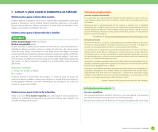 Lección 4: ¿Qué sucede si destruimos los hábitats?
Orientaciones para el inicio de la lección
Empiece leyendo la pregunta de la lección y permítales hacer hipótesis sobre que
pasaría si destruímos nuestro hábitat. Registre todas las respuestas en la pizarra.
Permita que sus alumnos realicen comentarios, y tome todas las respuestas como
válidas. Luego realice la Actividad 7 del texto.

Orientaciones para el desarrollo de la lección
Actividad 7
Estilos de aprendizaje: Reflexivo y teórico.
Nivel de complejidad: Media.
En esta actividad se espera que los alumnos a través de una carta escrita por Monti
identifiquen algunos animales nativos en peligro de extinción y las causas por las
cuales están en riesgo. Lean primero la carta todos juntos. Para lograr una mayor
comprensión de los estudiantes, realice las siguientes preguntas: ¿dónde vive Monti?,
¿por qué esta triste?, ¿por qué Monti y sus amigos están en peligro?, ¿qué otros
animales están en peligro de extinción? Cada alumno debe responder las preguntas
del punto 2 en forma individual. Complete con la información sobre el monito
del monte.
Respuestas esperadas
a.	 Porque han dañado su hábitat.
b.	 El cóndor.
Continúe leyendo la información de la página 71. Divida al curso en grupos de
cuatro integrantes y pídales a cada grupo que elija un animal de los que aparecen
en esta página. Indíqueles que lean e identifiquen las razones por las cuales ese
animal se encuentra en peligro.

Información complementaria
Animales en peligro de extinción
En nuestro país, hay una cantidad de alrededor de 250 especies en vías de extinción,
entre ellas flora y fauna. Entre estas, 18 están en estado crítico, 16 en peligro y 62 como
vulnerables.
Ocasionado por la sobreexplotación de las especies o también por la paulatina
desaparición de su hábitat natural, gracias a la contaminación provocada por nosotros
mismos. Algunos de ellos son: huemul, alpaca, cóndor, gato montés, lobo de mar de la
Isla Juan Fernández, nutria de río, pudú, puma, loro tricahue, guanaco, vicuña, ranita de
Darwin, monito del monte, etc.
Recuperado de: www.animalesenpeligrodeextincionenchile.blogspot.com/
El monito del monte
El monito del monte es una de las cuatro especies de marsupiales chilenos, y que por la
forma de su cuerpo puede ser confundido a simple vista con un roedor. Es de pequeño
tamaño, con un largo total de 20 a 25 cm y un peso de tan sólo 20 a 30 g.
Se caracteriza por un pelaje denso y corto, de coloración parda en el dorso, más claro y
café-amarillento en los flancos, y blanquecino ventralmente. La cara es muy llamativa,
no sólo por sus enormes ojos, que denotan su mayor actividad crepuscular y nocturna,
sino que también por su coloración, que muestra una máscara más oscura alrededor de
los ojos. Sus orejas son redondeadas y cortas.
Abundancia y tendencias poblacionales: No hay datos sobre su número poblacional, sin
embargo, las evidencias permiten suponer que la especie se encontraría disminuyendo
producto de la degradación de su hábitat.
Amenazas: Las principales amenazas, particularmente fuera de las áreas protegidas, son
la pérdida y degradación de su hábitat, debido a la fragmentación de bosque nativo,
especialmente en el área norte de su distribución. La presencia de ratas (Rattus rattus)
también ha sido señalada como otra causa de amenaza (esta es una rata exótica a Chile
que hoy se encuentra asilvestrada en áreas urbanas y rurales)
Fuente: Conama (2009). Especies Amenazadas de Chile. Santiago.

Actividad complementaria
Orientaciones para el cierre de la lección
Utilice la sección En la lección 4 aprendí para profundizar el tema estudiado en
esta lección, enfatizando la importancia de proponer medidas para proteger a los
animales en peligro de extinción.

Una carta para Monti
Lee nuevamente la carta de Monti. Escribe en una hoja especial, una respuesta
para él, diciéndole cómo puedes, junto a tu familia, ayudarlo.
Recuerda que la dirección de Monti son los bosques templados del Sur de Chile.

Sugerencias metodológicas - Unidad 2

89

 