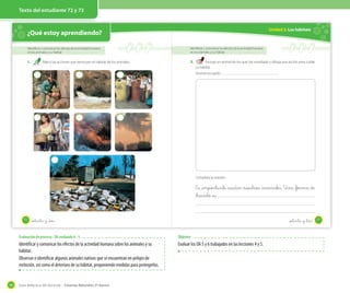 Texto del estudiante 72 y 73

Unidad 2: Los hábitats

¿Qué estoy aprendiendo?
Identificar y comunicar los efectos de la actividad humana
en los animales y su hábitat

Identificar y comunicar los efectos de la actividad humana
en los animales y su hábitat

1.

2.

Marca las acciones que destruyen el hábitat de los animales.

Escoge un animal de los que has estudiado y dibuja una acción para cuidar
su hábitat.
Animal escogido:

Completa la oración.

Es _importante _cuidar nuestros _animales. Una _forma de
_hacerlo _es
.
72

setenta y _dos

setenta y _tres

Evaluación de proceso - OA evaluado 6 - 5

Identificar y comunicar los efectos de la actividad humana sobre los animales y su
hábitat.
Observar e identificar algunos animales nativos que se encuentran en peligro de
extinción, así como el deterioro de su hábitat, proponiendo medidas para protegerlos.

90

Objetivo

Evaluar los OA 5 y 6 trabajados en las lecciones 4 y 5.

Guía didáctica del docente – Ciencias Naturales 2º básico

73

 