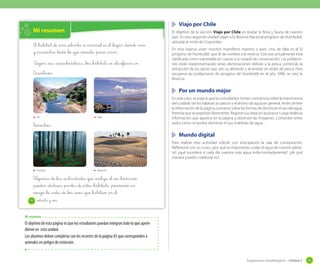 Viajo por Chile

Mi resumen
El _hábitat _de _una _planta _o _animal _es _el _lugar _donde vive
y _encuentra _todo _lo _que necesita _para vivir.
Según _sus _características, _los _hábitats _se _clasifican _en :
Acuáticos:

El objetivo de la sección Viajo por Chile es revelar la flora y fauna de nuestro
país. En esta segunda unidad viajan a la Reserva Nacional pingüino de Humboldt,
ubicada al norte de Coquimbo.
En esta reserva viven muchos mamíferos marinos y aves. Una de ellas es el El
pingüino de Humboldt, que le da nombre a la reserva. Esta ave actualmente está
clasificada como vulnerable en cuanto a su estado de conservación. Las poblaciones están experimentando serias disminuciones debido a la pesca comercial, la
extracción de los peces que son su alimento y el enredo en redes de pesca. Para
recuperar las poblaciones de pingüino de Humboldt en el año 1990, se creó la
Reserva.

	 Por un mundo mejor

río

lago

T_errestres:

En este caso, se espera que los estudiantes tomen conciencia sobre la importancia
del cuidado de los hábitats acuáticos y el ahorro de agua en general. Antes de leer
la información de la página, converse sobre las formas de disminuir el uso del agua.
Permita que se expresen libremente. Registre sus ideas en la pizarra. Luego léales la
información que aparece en la página y observen las imágenes. Comenten entre
todos cómo se podría disminuir el uso indebido de agua.

	 Mundo digital
Para realizar esta actividad solicite con anticipación la sala de computación.
Reflexione con su curso: ¿por qué es importante cuidar el agua de nuestro planeta?, ¿qué sucederá si cada día usamos más agua indiscriminadamente?, ¿de qué
manera puedes colaborar tú?
bosque

desierto

Algunas _de _las _actividades _que _realiza _el _ser _humano
_pueden _destruir _partes _de _estos _hábitats, _poniendo _en
_riesgo _la vida _de _los _seres _que _habitan _en _él.
76

setenta y _seis

Mi resumen

El objetivo de esta página es que los estudiantes puedan integran todo lo que aprendieron en esta unidad.
Los alumnos deben completar con los recortes de la página 83 que corresponden a
animales en peligro de extinción.

Sugerencias metodológicas - Unidad 2

93

 