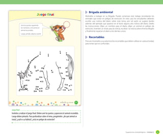 Brigada ambiental

Juego final

Motívelos a trabajar en su Brigada. Puede comenzar este trabajo recordando los
animales que están en peligro de extinción. En este caso los estudiantes deberán
escribir una noticia del diario sobre este tema, por tal razón se sugiere leerles
además del ejemplo que aparece en el texto alguna otra noticia del diario. Darles
las instrucciones: Elijan un nombre para el diario, elijan un animal en peligro de
extinción, inventen un titulo para la noticia, escriban la noticia sobre el tema elegido
y finalmente repartan el diario a los demás cursos.

Une los puntos siguiendo
los números y encuentra al
animal escondido.
Luego, píntalo. ¡Buena suerte!

	 Recortables
Procure mostrarles a sus alumnos los recortables que deben utilizar en cada actividad,
para evitar que se confundan.

5

3

6

4

7

2

31
30

1

32
33
34
35

18

20
21

19

8
9

17

10

22

16

29
23

15
28
27
26

24
25

11

14
13

12

_ochenta y _cinco

85

Juego final

Invítelos a realizar el juego final. Deben unir los puntos y aparecerá el animal escondido.
Luego deben pintarlo. Para profundizar sobre el tema, pregúnteles: ¿de qué animal se
trata?, ¿cuál es su hábitat?, ¿está en peligro de extinción?

Sugerencias metodológicas - Unidad 2

99

 