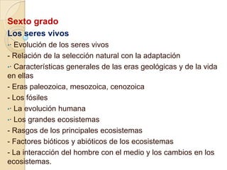 Sexto grado
Los seres vivos
•·

Evolución de los seres vivos
- Relación de la selección natural con la adaptación
•· Características generales de las eras geológicas y de la vida
en ellas
- Eras paleozoica, mesozoica, cenozoica
- Los fósiles
•· La evolución humana
•· Los grandes ecosistemas
- Rasgos de los principales ecosistemas
- Factores bióticos y abióticos de los ecosistemas
- La interacción del hombre con el medio y los cambios en los
ecosistemas.

 