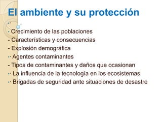 El ambiente y su protección
•·
•

Crecimiento de las poblaciones
- Características y consecuencias
- Explosión demográfica
•· Agentes contaminantes
- Tipos de contaminantes y daños que ocasionan
•· La influencia de la tecnología en los ecosistemas
•· Brigadas de seguridad ante situaciones de desastre

 