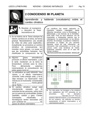 LICEO LUTHER KING NOVENO – CIENCIAS NATURALES 2017 Pág. 15
2 CONOCIENDO MI PLANETA
Aprendiendo y hablando (vocabulario) sobre el
cambio climático
1. Resolver el crucigrama
y descubrir la frase
escondida en él.
1. En la historia de la Tierra siempre ha
habido cambios en el clima, de forma
gradual. Necesitaríamos una escala
de miles de años para explicarlos.
Actualmente se pronostica un cambio
climático de consecuencias tan
inciertas como graves. La causa es
que las actividades humanas han
modificado la composición de la
____________
2. Algunos gases atmosféricos
provocan un efecto invernadero, y por
lo tanto mantienen en la tierra la
temperatura correcta para la vida.
Pero últimamente estamos
incrementando la concentración de
estos gases como el ___________
3. La atmósfera se está volviendo más
opaca, y el efecto invernadero
aumenta: entra energía solar, y no la
deja escapar. La repercusión más
directa es el incremento considerable
de la ______________ media global
de la Tierra.
4. El cambio climático actual está
directamente causado por la
actividad de las personas, sobre todo
por la quema de combustibles fósiles
(petróleo, carbón y gas). Ciertas
actividades industriales y
tecnológicas tienen asociadas una
gran cantidad de _____________ de
gases de efecto invernadero.
Los científicos han venido realizando un
importante esfuerzo investigador desde
diferentes disciplinas, como la Climatología, la
Meteorología y las Ciencias de la Atmósfera,
entre otras. Fruto de esos esfuerzos son los
importantes e interesantes avances que la
investigación ha experimentado en los últimos
decenios. Sin embargo, no podemos ni debemos
permanecer al margen de una creciente
demanda social de más información, de
información más comprensible y a la vez más
precisa, sobre unas temáticas de interés
igualmente creciente; como en el caso del
cambio climático.
http://www.acomet-web.com/vocabulario_climatico.pdf
 