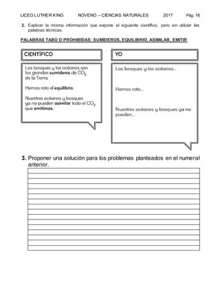 LICEO LUTHER KING NOVENO – CIENCIAS NATURALES 2017 Pág. 16
2. Explicar la misma información que expone el siguiente científico, pero sin utilizar las
palabras técnicas.
PALABRAS TABÚ O PROHIBIDAS: SUMIDEROS, EQUILIBRIO, ASIMILAR, EMITIR
3. Proponer una solución para los problemas planteados en el numeral
anterior.
 