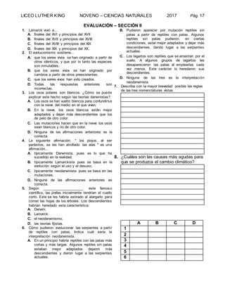 LICEO LUTHER KING NOVENO – CIENCIAS NATURALES 2017 Pág. 17
EVALUACIÓN – SECCIÓN II
1. Lamarck vivió a...
A. finales del XVI y principios del XVII
B. finales del XVII y principios del XVIII
C. finales del XVIII y principios del XIX
D. finales del XIX y principios del XX
2. El evolucionismo sostiene...
A. que los seres vivos se han originado a partir de
otros idénticos, y que por lo tanto las especies
son inmutables;
B. que los seres vivos se han originado por
cambios a partir de otros preexistentes;
C. que los seres vivos han sido creados.
D. Todas las respuestas anteriores son
incorrectas.
3. Los osos polares son blancos. ¿Cómo se puede
explicar este hecho según las teorías darwinistas?
A. Los osos se han vuelto blancos para confundirse
con la nieve del medio en el que viven.
B. En la nieve, los osos blancos están mejor
adaptados y dejan más descendientes que los
de pelo de otro color.
C. Las mutaciones hacen que en la nieve los osos
sean blancos y no de otro color.
D. Ninguna de las afirmaciones anteriores es la
correcta.
4. La siguiente afirmación: " los piojos, al ser
parásitos, se les han atrofiado las alas " es una
afirmación...
A. típicamente Darwinista, pues es lo que ha
sucedido en la realidad;
B. típicamente Lamarckista pues se basa en la
evolución según el uso y el desuso;
C. típicamente neodarwinista pues se basa en las
mutaciones.
D. Ninguna de las afirmaciones anteriores es
correcta.
5. Según ____________________ este famoso
científico, las jirafas inicialmente tendrían el cuello
corto. Este se les habría estirado al alargarlo para
comer las hojas de los árboles. Los descendientes
habrían heredado esta característica:
A. Darwin;
B. Lamarck;
C. el neodarwinismo;
D. las teorías fijistas.
6. Cómo pudieron evolucionar las serpientes a partir
de reptiles con patas. Indica cuál sería la
interpretación neodarwinista.
A. En un principio habría reptiles con las patas más
cortas y más largas. Algunos reptiles sin patas
estaban mejor adaptados dejaron más
descendientes y dieron lugar a las serpientes
actuales.
B. Pudieron aparecer por mutación reptiles sin
patas a partir de reptiles con patas. Algunos
reptiles sin patas pudieron, en ciertas
condiciones, estar mejor adaptados y dejar más
descendientes, dando lugar a las serpientes
actuales.
C. Los lagartos son reptiles que se arrastran por el
suelo. A algunos grupos de lagartos les
desaparecieron las patas al emplearlas cada
vez menos. Este carácter lo heredaron sus
descendientes.
D. Ninguna de las tres es la interpretación
neodarwinista
7. Describa con la mayor brevedad posible las reglas
de las tres nomenclaturas vistas
8. ¿Cuáles son las causas más agudas para
que se produzca el cambio climático?
A B C D
1
2
3
4
5
6
 