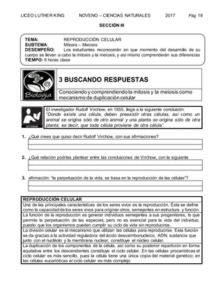 LICEO LUTHER KING NOVENO – CIENCIAS NATURALES 2017 Pág. 18
SECCIÓN III
3 BUSCANDO RESPUESTAS
Conociendo y comprendiendola mitosis y la meiosis como
mecanismo de duplicacióncelular
El investigador Rudolf Virchow, en 1855, llega a la siguiente conclusión:
“Donde existe una célula, deben preexistir otras células, así como un
animal se origina sólo de otro animal y una planta se origina sólo de otra
planta; es decir, que toda célula proviene de otra célula”.
1. ¿Qué crees que quiso decir Rudolf Virchow, con sus afirmaciones?
2. ¿Qué relación podrías plantear entre las conclusiones de Virchow, con la siguiente
3. afirmación: “la perpetuación de la vida, se basa en la reproducción de las células”?
REPRODUCCIÓN CELULAR
Una de las principales características de los seres vivos es la reproducción. Ésta se define
como la capacidadde los seres vivos para originar otros, semejantes en estructura y función.
La función de la reproducción es generar individuos semejantes a sus progenitores, lo que
permite la perpetuación de las especies, pero no es esencial para la vida del individuo,
puesto que los organismos pueden cumplir su ciclo de vida sin reproducirse.
La división celular es el mecanismo que utilizan las células para reproducirse. Esta función
se da gracias a la actividad reguladora del ácido desoxirribonucleico, ADN, sustancia que
junto con el nucléolo y la membrana nuclear, constituye el núcleo celular.
La duplicación de los componentes de la célula, así como su posterior repartición en forma
equitativa entre los descendientes constituye el ciclo celular. En las células procarióticas el
ciclo celular es más sencillo, pues la célula tiene una única copia del material genético; en
las células eucarióticas el ciclo celular es más complejo
TEMA: REPRODUCCIÓN CELULAR
SUBTEMA: Mitosis – Meiosis
DESEMPEÑO: Los estudiantes reconocerán en que momento del desarrollo de su
cuerpo se llevan a cabo la mitosis y la meiosis; y así mismo comprenderán sus diferencias
TIEMPO: 6 horas clase
 