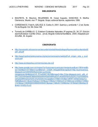 LICEO LUTHER KING NOVENO – CIENCIAS NATURALES 2017 Pág. 23
BIBLIOGRAFÍA
 BAUTISTA, B. Mauricio, BEJARANO, M. Cesar Augusto, SANCHEZ, E. Martha
Clemencia, Mundo vivo 7º. Bogotá, Grupo editorial Norma, septiembre 1999
 CÁRDENAS S. Fidel A, GÁLVEZ. S. Carlos A. 2001. Química y ambiente 1. 2 ed. Santa
Fé de Bogotá. Ed. Mc Graw Hill.
 Tomado de CARRILLO, C. Esteban Contextos Naturales 9º paginas 25, 26, 27. Edición
alumno/Esteban Carrillo Chica…(et al). Bogotá: Editorial Santillana, 2004, Adaptado por
ACURIA, M. Anyelid
CIBERGRAFÍA
 http://recursostic.educacion.es/secundaria/edad/4esobiologia/4quincena9/contenidos9/
pdf_q9.pdf
 http://www3.gobiernodecanarias.org/aciisi/cienciasmc/web/pdf/u4_origen_vida_y_evol
ucion.pdf
 http://www.ecologiahoy.com/emisiones-de-co2
 http://www.google.com.co/imgres?q=funciones+quimicas+inorganicas&um=1&hl=es&b
iw=1024&bih=571&tbm=isch&tbnid=_C5QYt_HVpgkEM:&imgrefurl=http://quimiciencia.
blogspot.com/2009/02/funciones-quimicas-
inorganicas.html&docid=O_PVvz5HK136VM&imgurl=http://3.bp.blogspot.com/_vdb_xl
0A774/SYdoQabAFNI/AAAAAAAAADg/EkMiXyGVFu4/s400/Qu%2525C3%2525ADmi
ca%252BInorg%2525C3%2525A1nica.jpg&w=318&h=303&ei=xKNrT-etHaOwsgLFz-
HyBQ&zoom=1&iact=hc&vpx=107&vpy=16&dur=16&hovh=219&hovw=230&tx=109&ty
=123&sig=106065603388460494201&page=1&tbnh=154&tbnw=167&start=0&ndsp=9
&ved=1t:429,r:0,s:0
 