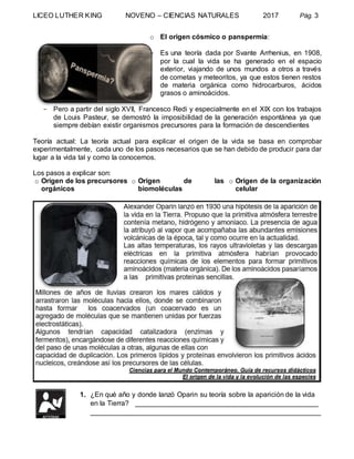 LICEO LUTHER KING NOVENO – CIENCIAS NATURALES 2017 Pág. 3
o El origen cósmico o panspermia:
- Es una teoría dada por Svante Arrhenius, en 1908,
por la cual la vida se ha generado en el espacio
exterior, viajando de unos mundos a otros a través
de cometas y meteoritos, ya que estos tienen restos
de materia orgánica como hidrocarburos, ácidos
grasos o aminoácidos.
- Pero a partir del siglo XVII, Francesco Redi y especialmente en el XIX con los trabajos
de Louis Pasteur, se demostró la imposibilidad de la generación espontánea ya que
siempre debían existir organismos precursores para la formación de descendientes
Teoría actual: La teoría actual para explicar el origen de la vida se basa en comprobar
experimentalmente, cada uno de los pasos necesarios que se han debido de producir para dar
lugar a la vida tal y como la conocemos.
Los pasos a explicar son:
o Origen de los precursores
orgánicos
o Origen de las
biomoléculas
o Origen de la organización
celular
1. ¿En qué año y donde lanzó Oparin su teoría sobre la aparición de la vida
en la Tierra? _______________________________________________
___________________________________________________________
 