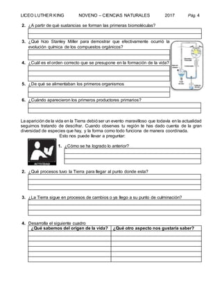 LICEO LUTHER KING NOVENO – CIENCIAS NATURALES 2017 Pág. 4
2. ¿A partir de qué sustancias se forman las primeras biomoléculas?
3. ¿Qué hizo Stanley Miller para demostrar que efectivamente ocurrió la
evolución química de los compuestos orgánicos?
4. ¿Cuál es el orden correcto que se presupone en la formación de la vida?
5. ¿De qué se alimentaban los primeros organismos
6. ¿Cuándo aparecieron los primeros productores primarios?
La aparición de la vida en la Tierra debióser un evento maravilloso que todavía en la actualidad
seguimos tratando de descifrar. Cuando observas tu región te has dado cuenta de la gran
diversidad de especies que hay, y la forma como todo funciona de manera coordinada.
Esto nos puede llevar a preguntar:
1. ¿Cómo se ha logrado lo anterior?
2. ¿Qué procesos tuvo la Tierra para llegar al punto donde esta?
3. ¿La Tierra sigue en procesos de cambios o ya llego a su punto de culminación?
4. Desarrolla el siguiente cuadro
¿Qué sabemos del origen de la vida? ¿Qué otro aspecto nos gustaría saber?
 