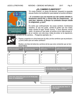 LICEO LUTHER KING NOVENO – CIENCIAS NATURALES 2017 Pág. 8
¿EL CAMBIO CLIMÁTICO?”
“En cierta ocasión, un grupo de alumnos presentó la siguiente
excusa frente a la movilización para detener el cambio climático:
- ¡Y a nosotros que nos importa eso del cambio climático!,
tendremos menos frío y menos días de chaparrones… ya
está bien. Además, el tiempo ha cambiado siempre desde
la antigüedad, ¿y qué?
Es cierto que continuamente las cosas cambian. Cambiamos
nosotros, lo que nos gusta, cambia la gente que nos rodea,
hasta cambia el lugar donde vivimos. Y esos alumnos tenían
razón, al menos en una parte: el cambio no es malo porque sí.
La tipología y los resultados de un cambio, son otra cosa. Antes de entrar en la exposición,
contad qué pensáis de los cambios… Pongamos ejemplos de…”
1. Piensa y organiza en cómo trascurre la vida y en los cambios que se producen.
¿Cómo crees que son estos cambios?
Realiza una lista de todos los cambios de los que eres consiente que se han
desarrollado
 