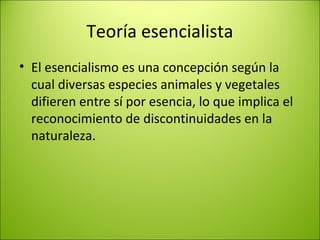 Teoría esencialista
• El esencialismo es una concepción según la
cual diversas especies animales y vegetales
difieren entre sí por esencia, lo que implica el
reconocimiento de discontinuidades en la
naturaleza.
 