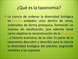 ¿Qué es la taxonomía?
• La ciencia de ordenar la diversidad biológica
en taxones anidados unos dentro de otros,
ordenados de forma jerárquica, formando un
sistema de clasificación, que además tiene
como objetivo la reconstrucción de la filogenia
, o historia evolutiva, de la vida. Es parte de la
taxonomía descubrir y describir para la ciencia
la diversidad biológica del planeta, asignando
nombres a las especies.
 