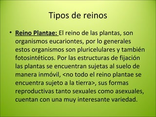 Tipos de reinos
• Reino Plantae: El reino de las plantas, son
organismos eucariontes, por lo generales
estos organismos son pluricelulares y también
fotosintéticos. Por las estructuras de fijación
las plantas se encuentran sujetas al suelo de
manera inmóvil, <no todo el reino plantae se
encuentra sujeto a la tierra>, sus formas
reproductivas tanto sexuales como asexuales,
cuentan con una muy interesante variedad.
 