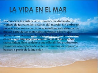 Es conocida la existencia de una enorme diversidad y 
riqueza de fauna en los océanos del mundo. Sin embargo, 
poco se sabe acerca de cómo se mantiene este sistema. La 
mayor parte de los materiales orgánicos básicos que 
alimentan y construyen la vida en el mar, son producidos 
en las capas superficiales e iluminadas de los océanos 
(zona fótica). Esto se debe a que sólo allí los productores 
primarios son capaces de sintetizar materiales orgánicos 
básicos a partir de la luz solar 
 