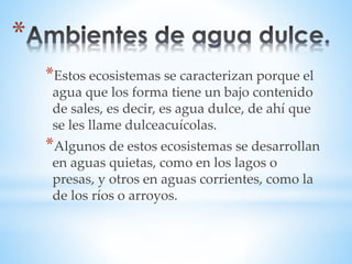 *Estos ecosistemas se caracterizan porque el 
agua que los forma tiene un bajo contenido 
de sales, es decir, es agua dulce, de ahí que 
se les llame dulceacuícolas. 
*Algunos de estos ecosistemas se desarrollan 
en aguas quietas, como en los lagos o 
presas, y otros en aguas corrientes, como la 
de los ríos o arroyos. 
 