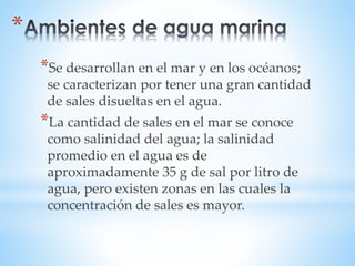 *Se desarrollan en el mar y en los océanos; 
se caracterizan por tener una gran cantidad 
de sales disueltas en el agua. 
*La cantidad de sales en el mar se conoce 
como salinidad del agua; la salinidad 
promedio en el agua es de 
aproximadamente 35 g de sal por litro de 
agua, pero existen zonas en las cuales la 
concentración de sales es mayor. 
* 
 