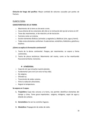 10
Cinturón de fuego del pacífico: Mayor cantidad de volcanes causados por puntos de
fractura.
PLANETA TIERRA
CARACTERÍSTICAS DE LA TIERRA
o Movimiento de la tierra es de oeste a este.
o Causa directa de las estaciones del año es la inclinación del eje de la tierra en 23°.
o Tiene dos movimientos, el de rotación y el de traslación.
o Funciona como un sistema.
o Existen elementos Bióticos (animales y vegetales) y Abióticos (aire, agua y tierra).
o Todos estos elementos conforman 4 subsistemas: atmósfera, hidrósfera, geósfera y
biósfera.
¿Cómo se explica la formación continental?
1. Teoría de la deriva continental: Pangea, por movimientos se separa y forma
continentes.
2. Teoría de placas tectónicas: Movimiento del manto, como se fue movilizando
fraccionó territorios terrestres.
❖ ATMÓSFERA:
o Capa de aire que envuelve nuestro planeta.
o Fundamental para vivir (sin esta no hay vida).
o Da oxígeno.
o Difunde luz.
o Transmisión de ondas sonoras.
o Filtra la radiación ultravioleta.
o Regula la temperatura.
Se separa en 5 capas:
1. Tropósfera: Capa más cercana a la tierra, nos permite identificar elementos del
tiempo y clima. Tiene gases importantes: oxígeno, nitrógeno, vapor de agua y
dióxido de carbono.
2. Estratósfera: Se ven las estrellas fugaces.
3. Mesósfera: Propagación de ondas de radio.
 