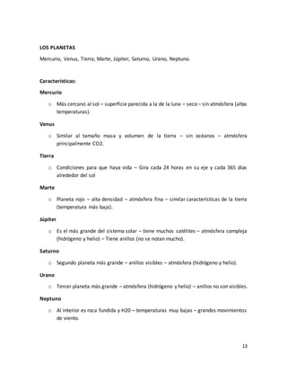 13
LOS PLANETAS
Mercurio, Venus, Tierra, Marte, Júpiter, Saturno, Urano, Neptuno.
Características:
Mercurio
o Más cercano al sol – superficie parecida a la de la luna – seco – sin atmósfera (altas
temperaturas).
Venus
o Similar al tamaño masa y volumen de la tierra – sin océanos – atmósfera
principalmente CO2.
Tierra
o Condiciones para que haya vida – Gira cada 24 horas en su eje y cada 365 días
alrededor del sol
Marte
o Planeta rojo – alta densidad – atmósfera fina – similar características de la tierra
(temperatura más baja).
Júpiter
o Es el más grande del sistema solar – tiene muchos satélites – atmósfera compleja
(hidrógeno y helio) – Tiene anillos (no se notan mucho).
Saturno
o Segundo planeta más grande – anillos visibles – atmósfera (hidrógeno y helio).
Urano
o Tercer planeta más grande – atmósfera (hidrógeno y helio) – anillos no son visibles.
Neptuno
o Al interior es roca fundida y H20 – temperaturas muy bajas – grandes movimientos
de viento.
 