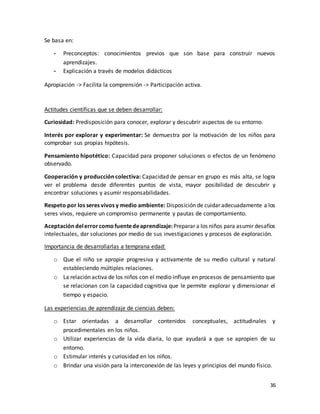 36
Se basa en:
- Preconceptos: conocimientos previos que son base para construir nuevos
aprendizajes.
- Explicación a través de modelos didácticos
Apropiación -> Facilita la comprensión -> Participación activa.
Actitudes científicas que se deben desarrollar:
Curiosidad: Predisposición para conocer, explorar y descubrir aspectos de su entorno.
Interés por explorar y experimentar: Se demuestra por la motivación de los niños para
comprobar sus propias hipótesis.
Pensamiento hipotético: Capacidad para proponer soluciones o efectos de un fenómeno
observado.
Cooperación y producción colectiva: Capacidad de pensar en grupo es más alta, se logra
ver el problema desde diferentes puntos de vista, mayor posibilidad de descubrir y
encontrar soluciones y asumir responsabilidades.
Respeto por los seres vivos y medio ambiente: Disposición de cuidar adecuadamente a los
seres vivos, requiere un compromiso permanente y pautas de comportamiento.
Aceptacióndelerrorcomofuentedeaprendizaje:Preparar a los niños para asumir desafíos
intelectuales, dar soluciones por medio de sus investigaciones y procesos de exploración.
Importancia de desarrollarlas a temprana edad:
o Que el niño se apropie progresiva y activamente de su medio cultural y natural
estableciendo múltiples relaciones.
o La relación activa de los niños con el medio influye en procesos de pensamiento que
se relacionan con la capacidad cognitiva que le permite explorar y dimensionar el
tiempo y espacio.
Las experiencias de aprendizaje de ciencias deben:
o Estar orientadas a desarrollar contenidos conceptuales, actitudinales y
procedimentales en los niños.
o Utilizar experiencias de la vida diaria, lo que ayudará a que se apropien de su
entorno.
o Estimular interés y curiosidad en los niños.
o Brindar una visión para la interconexión de las leyes y principios del mundo físico.
 