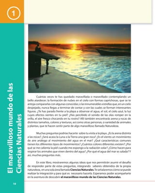 10
Elmaravillosomundodelas
CienciasNaturales
Cuántas veces te has quedado maravillada o maravillado contemplando un
bello atardecer; la formación de nubes en el cielo con formas caprichosas, que se te
antojacompararlasconalgunasconocidas;olasinnumerablesestrellasque,enuncielo
despejado, nunca llegas a terminar de contar y con las cuales se forman interesantes
figuras. ¿Te has parado frente a la playa a observar el agua, el sol, el cielo azul, la luz
cuyos efectos sientes en tu piel? ¿Has percibido el sonido de las olas romper en la
orilla, el aire fresco chocando en tu rostro? Allí también encontrarás arena y rocas de
distintos tamaños, colores y texturas, así como otras personas, o variedad de animales
y plantas, que te hacen sentir parte de algo maravilloso llamado Naturaleza.
Muchas preguntas podrías hacerte sobre tu visita a la playa. ¿Es la arena distinta
a las rocas? ¿Será acaso la Luna o la Tierra una gran roca? ¿Es el viento un movimiento
de aire análogo al movimiento del agua en el mar? ¿Qué características comunes
tienen los diferentes tipos de movimientos? ¿Cuántos colores diferentes existen? ¿Por
qué se me calienta la piel cuando me expongo a la radiación solar? ¿Cómo hacen para
respirar los animales que viven dentro del agua? ¿Por qué el agua del mar es salada? Y
así, muchas preguntas más.
En este libro, mostraremos algunas ideas que nos permitirán asumir el desafío
de responder parte de estas preguntas, integrando saberes obtenidos de la propia
naturaleza, enunasolaáreallamadaCienciasNaturales.Teseñalaremoscómosepuede
realizar la integración y para qué es necesario hacerla. Esperamos poder acompañarte
en la aventura de descubrir el maravilloso mundo de las Ciencias Naturales.
1
 