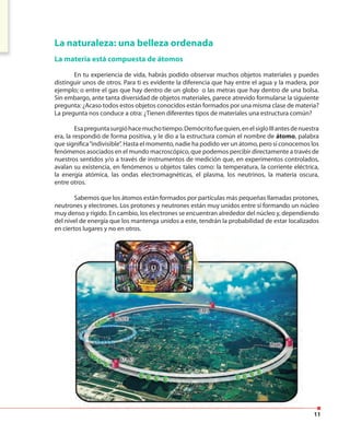 11
La naturaleza: una belleza ordenada
La materia está compuesta de átomos
En tu experiencia de vida, habrás podido observar muchos objetos materiales y puedes
distinguir unos de otros. Para ti es evidente la diferencia que hay entre el agua y la madera, por
ejemplo; o entre el gas que hay dentro de un globo o las metras que hay dentro de una bolsa.
Sin embargo, ante tanta diversidad de objetos materiales, parece atrevido formularse la siguiente
pregunta: ¿Acaso todos estos objetos conocidos están formados por una misma clase de materia?
La pregunta nos conduce a otra: ¿Tienen diferentes tipos de materiales una estructura común?
Esapreguntasurgióhacemuchotiempo.Demócritofuequien,enelsigloIIIantesdenuestra
era, la respondió de forma positiva, y le dio a la estructura común el nombre de átomo, palabra
que significa“indivisible”. Hasta el momento, nadie ha podido ver un átomo, pero sí conocemos los
fenómenos asociados en el mundo macroscópico, que podemos percibir directamente a través de
nuestros sentidos y/o a través de instrumentos de medición que, en experimentos controlados,
avalan su existencia, en fenómenos u objetos tales como: la temperatura, la corriente eléctrica,
la energía atómica, las ondas electromagnéticas, el plasma, los neutrinos, la materia oscura,
entre otros.
Sabemos que los átomos están formados por partículas más pequeñas llamadas protones,
neutrones y electrones. Los protones y neutrones están muy unidos entre sí formando un núcleo
muy denso y rígido. En cambio, los electrones se encuentran alrededor del núcleo y, dependiendo
del nivel de energía que los mantenga unidos a este, tendrán la probabilidad de estar localizados
en ciertos lugares y no en otros.
 