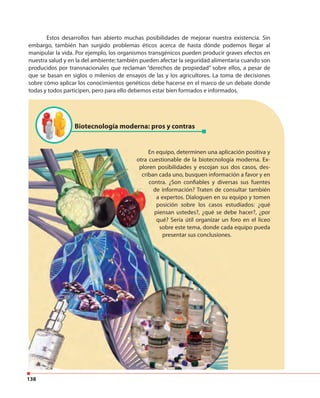 138
Estos desarrollos han abierto muchas posibilidades de mejorar nuestra existencia. Sin
embargo, también han surgido problemas éticos acerca de hasta dónde podemos llegar al
manipular la vida. Por ejemplo, los organismos transgénicos pueden producir graves efectos en
nuestra salud y en la del ambiente; también pueden afectar la seguridad alimentaria cuando son
producidos por transnacionales que reclaman “derechos de propiedad” sobre ellos, a pesar de
que se basan en siglos o milenios de ensayos de las y los agricultores. La toma de decisiones
sobre cómo aplicar los conocimientos genéticos debe hacerse en el marco de un debate donde
todas y todos participen, pero para ello debemos estar bien formados e informados.
Biotecnología moderna: pros y contras
En equipo, determinen una aplicación positiva y
otra cuestionable de la biotecnología moderna. Ex-
ploren posibilidades y escojan sus dos casos, des-
criban cada uno, busquen información a favor y en
contra. ¿Son confiables y diversas sus fuentes
de información? Traten de consultar también
a expertos. Dialoguen en su equipo y tomen
posición sobre los casos estudiados: ¿qué
piensan ustedes?, ¿qué se debe hacer?, ¿por
qué? Sería útil organizar un foro en el liceo
sobre este tema, donde cada equipo pueda
presentar sus conclusiones.
 