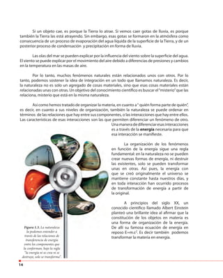 14
Si un objeto cae, es porque la Tierra lo atrae. Si vemos caer gotas de lluvia, es porque
también la Tierra las está atrayendo. Sin embargo, esas gotas se formaron en la atmósfera como
consecuencia de un proceso de evaporación del agua líquida de la superficie de la Tierra, y de un
posterior proceso de condensación y precipitación en forma de lluvia.
Las olas del mar se pueden explicar por la influencia del viento sobre la superficie del agua.
El viento se puede explicar por el movimiento del aire debido a diferencias de presiones y cambios
en la temperatura en las masas de aire.
Por lo tanto, muchos fenómenos naturales están relacionados unos con otros. Por lo
tanto, podemos sostener la idea de integración en un todo que llamamos naturaleza. Es decir,
la naturaleza no es solo un agregado de cosas materiales, sino que esas cosas materiales están
relacionadas unas con otras. Un objetivo del conocimiento científico es buscar el“misterio”que las
relaciona, misterio que está en la misma naturaleza.
Así como hemos tratado de organizar la materia, en cuanto a“ quién forma parte de quién”,
es decir, en cuanto a sus niveles de organización, también la naturaleza se puede ordenar en
términos de las relaciones que hay entre sus componentes, o las interacciones que hay entre ellos.
Las características de esas interacciones son las que permiten diferenciar un fenómeno de otro.
Unamaneradediferenciaresasinteracciones
es a través de la energía necesaria para que
esa interacción se manifieste.
La organización de los fenómenos
en función de la energía sigue una regla
fundamental: en la naturaleza no se pueden
crear nuevas formas de energía, ni destruir
las existentes, solo se pueden transformar
unas en otras. Así pues, la energía con
que se creó originalmente el universo se
mantiene constante hasta nuestros días, y
en toda interacción han ocurrido procesos
de transformación de energía a partir de
la original.
A principios del siglo XX, un
conocido científico llamado Albert Einstein
planteó una brillante idea al afirmar que la
constitución de los objetos en materia es
una forma de organización de la energía.
De allí su famosa ecuación de energía en
reposo E=m.c2
. Es decir también podemos
transformar la materia en energía.
Figura 1.3. La naturaleza
la podemos entender a
través de las relaciones de
transferencia de energía
entre los componentes que
la conforman, bajo la regla
“la energía ni se crea ni se
destruye, solo se transforma”.
Figura 1.3. La naturaleza
la podemos entender a
través de las relaciones de
transferencia de energía
entre los componentes que
la conforman, bajo la regla
“la energía ni se crea ni se
destruye, solo se transforma”.
 