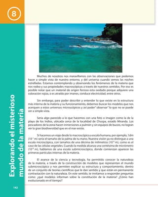 142
Explorandoelmisterioso
mundodelamateria
8
Muchos de nosotros nos maravillamos con las observaciones que podemos
hacer a simple vista de nuestro entorno, y del universo cuando vemos las noches
estrelladas. Estamos contemplando y observando los fenómenos de la materia que
nos rodea y sus propiedades macroscópicas a través de nuestros sentidos. Por eso es
posible notar que un material de origen ferroso esta oxidado porque adquiere una
coloración rojiza, o es atraído por imanes, conduce electricidad, entre otros.
Sin embargo, para poder describir y entender lo que existe en la estructura
más interna de la materia y su funcionamiento, debemos buscar los modelos que nos
acerquen a estos universos microscópicos y así poder” observar” lo que no se puede
ver a simple vista.
Sería algo parecido a lo que hacemos con una foto o imagen como la de la
playa de los Indios, ubicada cerca de la localidad de Chuspa, estado Miranda. Los
pescadores de la zona hacen inmersiones a pulmón y sin equipos de buceo, no logran
ver la gran biodiversidad que en el mar existe.
Si hacemos un viaje desde lo macroscópico a escala humana, por ejemplo, 1dm
(10-1
m) sería el tamaño de la palma de tu mano. Nuestra visión ya no distingue a una
escala microscópica, con tamaños de una décima de milímetros (10-4
m), como es el
caso de las células vegetales. Cuando la medida alcanza una centésima de micrómetro
(10-8
m), hablamos de una escala submicroscópica, donde comienzan aparecer las
primeras partículas internas de la materia.
El avance de la ciencia y tecnología, ha permitido conocer la naturaleza
de la materia, a través de la construcción de modelos que representan el mundo
submicroscópico y nos permiten explicar su estructura y comportamiento, dentro
de un conjunto de teorías científicas que le dan sentido y que están en permanente
contrastación con la naturaleza. En este sentido, te invitamos a responder preguntas
como: ¿qué modelos informan sobre la constitución de la materia? ¿Cómo han
evolucionado en el tiempo?
 