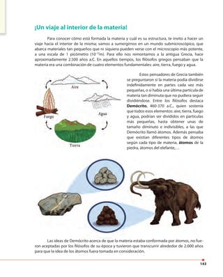 143
¡Un viaje al interior de la materia!
Para conocer cómo está formada la materia y cuál es su estructura, te invito a hacer un
viaje hacia el interior de la misma; vamos a sumergirnos en un mundo submicroscópico, que
abarca materiales tan pequeños que ni siquiera pueden verse con el microscopio más potente,
a una escala de 1 picómetro (10-12
m). Para ello nos remontamos a la antigua Grecia, hace
aproximadamente 2.500 años a.C. En aquellos tiempos, los filósofos griegos pensaban que la
materia era una combinación de cuatro elementos fundamentales: aire, tierra, fuego y agua.
Estos pensadores de Grecia también
se preguntaron si la materia podía dividirse
indefinidamente en partes cada vez más
pequeñas, o si había una última partícula de
materia tan diminuta que no pudiera seguir
dividiéndose. Entre los filósofos destaca
Demócrito, 460-370 a.C., quien sostenía
que todos esos elementos: aire, tierra, fuego
y agua, podrían ser divididos en partículas
más pequeñas, hasta obtener unas de
tamaño diminuto e indivisibles, a las que
Demócrito llamó átomos. Además pensaba
que existían diferentes tipos de átomos
según cada tipo de materia, átomos de la
piedra, átomos del elefante,…
Las ideas de Demócrito acerca de que la materia estaba conformada por átomos, no fue-
ron aceptadas por los filósofos de su época y tuvieron que transcurrir alrededor de 2.000 años
para que la idea de los átomos fuera tomada en consideración.
 