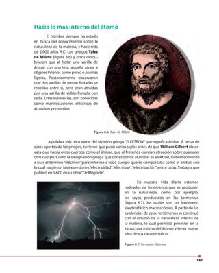 147
Hacia lo más interno del átomo
El hombre siempre ha estado
en busca del conocimiento sobre la
naturaleza de la materia, y hace más
de 2.000 años A.C. Los griegos Tales
de Mileto (figura 8.6) y otros descu-
brieron que al frotar una varilla de
ámbar con una tela, aquella atraía a
objetos livianos como polvo o plumas
ligeras. Posteriormente observaron
que dos varillas de ámbar frotadas se
repelían entre sí, pero eran atraídas
por una varilla de vidrio frotada con
seda. Estas evidencias, son conocidas
como manifestaciones eléctricas de
atracción y repulsión.
Figura 8.6. Tales de Mileto
La palabra eléctrico viene del término griego “ELEKTRON” que significa ámbar. A pesar de
estos aportes de los griegos, tuvieron que pasar varios siglos antes de que William Gilbert obser-
vara que había otros cuerpos como el ámbar, que al frotarlos ejercían atracción sobre cualquier
otro cuerpo. Como la designación griega que corresponde al ámbar es elektron, Gilbert comenzó
a usar el término “eléctrico” para referirse a todo cuerpo que se comportaba como el ámbar, con
lo cual surgieron las expresiones“electricidad”,“electrizar”.“electrización”, entre otras. Trabajos que
publicó en 1.600 en su obra“De Magnete”.
En nuestra vida diaria estamos
rodeados de fenómenos que se producen
en la naturaleza, como por ejemplo,
los rayos producidos en las tormentas
(figura 8.7), los cuales son un fenómeno
electrostático macroscópico. A partir de las
evidencias de estos fenómenos se continuó
con el estudio de la naturaleza interna de
la materia, lo cual permitió penetrar en la
estructura misma del átomo y tener mayor
idea de sus características.
Figura 8.7. Tormenta eléctrica.
 