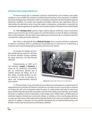 148
¡El átomo tiene cargas eléctricas!
Al mismo tiempo que se realizaban continuos experimentos con la materia, para poder
establecer a que se deben los cambios y transformaciones químicas en las reacciones, se estaban
haciendo investigaciones exhaustivas sobre la naturaleza conductora de electricidad de algunos
elementos metálicos. De manera que aquellos postulados atómicos que explicaban cómo se
relacionaban los elementos entre sí para dar origen a compuestos, comenzaron a responder las
inquietudes electromagnéticas de aquellos que buscaban explicar el fenómeno de la electricidad.
En 1800, Humphy Davy, químico inglés, publicó algunas evidencias sobre la estructura
atómica, pues encontró que al hacer pasar una corriente eléctrica a través de algunos materiales,
estos se descomponían. Por esta razón, Davy sugirió que los elementos de un compuesto químico,
se mantenían unidos por fuerzas eléctricas.
Para 1834, un discípulo de Davy, Michael Faraday, físico y químico británico, determinó
la relación cuantitativa entre la cantidad de electricidad que se consumía en la electrólisis y
evidenció que la electricidad producía cambios químicos en la materia.
Al estudiar los trabajos de Fara-
day, George Stoney, sugirió en 1874 que
los átomos llevaban consigo unidades
de cargas eléctricas, a las que llamaría
“electrón”.
Posteriormente, en 1897, un fí-
sico británico, Joseph J. Thomson, a
través de las evidencias encontradas
por sus antecesores, planteó que el
modelo atómico de Dalton, de la es-
fera sólida, no podía dividirse en par-
tes menores, lo cual no permitía ex-
plicar este comportamiento eléctrico
de la materia. Figura 8.8. Joseph John Thomson en su laboratorio.
J.J. Thomson llegó a esta conclusión por las evidencias encontradas en su experimento. El
experimento más conocido de Thomson consistió en usar tubos al vacío, como el que se muestra
en la figura 8.9, del cual se extrajeron todos los gases. En cada extremo del tubo se colocó una
pieza metálica llamada electrodo conectada a una terminal metálica fuera del tubo. Al encender
la fuente, se establece entre los electrodos un alto voltaje, entre 10.000 voltios y 20.000 voltios. El
electrodo negativo, llamado por convención cátodo, se calienta y emite una descarga eléctrica,
un rayo, que viaja hacia el electrodo positivo llamado ánodo. Estos rayos son invisibles, por ello al
salir por un agujero e impactar con una pantalla impregnada de un material fosforescente, esta
brillaba. A estos rayos los conocemos como Rayos catódicos.
 