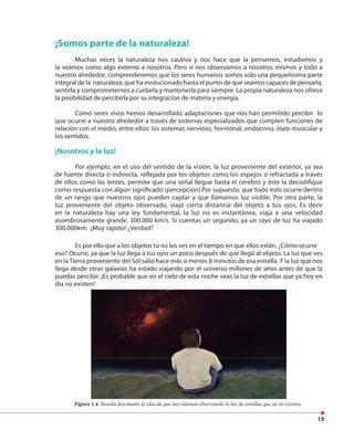 15
¡Somos parte de la naturaleza!
Muchas veces la naturaleza nos cautiva y nos hace que la pensemos, estudiemos y
la veamos como algo externo a nosotros. Pero si nos observamos a nosotros mismos y todo a
nuestro alrededor, comprenderemos que los seres humanos somos solo una pequeñísima parte
integral de la naturaleza, que ha evolucionado hasta el punto de que seamos capaces de pensarla,
sentirla y comprometernos a cuidarla y mantenerla para siempre. La propia naturaleza nos ofrece
la posibilidad de percibirla por su integración de materia y energía.
Como seres vivos hemos desarrollado adaptaciones que nos han permitido percibir lo
que ocurre a nuestro alrededor a través de sistemas especializados que cumplen funciones de
relación con el medio, entre ellos: los sistemas nervioso, hormonal, endocrino, óseo-muscular y
los sentidos.
¡Nosotros y la luz!
Por ejemplo, en el uso del sentido de la visión, la luz proveniente del exterior, ya sea
de fuente directa o indirecta, reflejada por los objetos como los espejos o refractada a través
de ellos como las lentes, permite que una señal llegue hasta el cerebro y éste la decodifique
como respuesta con algún significado (percepción).Por supuesto, que todo esto ocurre dentro
de un rango que nuestros ojos pueden captar y que llamamos luz visible. Por otra parte, la
luz proveniente del objeto observado, viajó cierta distancia del objeto a tus ojos. Es decir
en la naturaleza hay una ley fundamental, la luz no es instantánea, viaja a una velocidad
asombrosamente grande, 300.000 km/s. Si cuentas un segundo, ya un rayo de luz ha viajado
300.000km. ¡Muy rápido! ¿Verdad?
Figura 1.4. Resulta fascinante la idea de que hoy estemos observando la luz de estrellas que ya no existen.
Es por ello que a los objetos tú no los ves en el tiempo en que ellos están. ¿Cómo ocurre
eso? Ocurre, ya que la luz llega a tus ojos un poco después de que llegó al objeto. La luz que ves
en la Tierra proveniente del Sol salió hace más o menos 8 minutos de esa estrella. Y la luz que nos
llega desde otras galaxias ha estado viajando por el universo millones de años antes de que la
puedas percibir. ¡Es probable que en el cielo de esta noche veas la luz de estrellas que ya hoy en
día no existen!
 