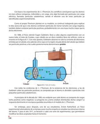 150
Con base a los experimentos de J. J Thomson, los científicos concluyeron que los átomos
no eran esferas compactas, indivisibles y sin carga, sino algo formado por partículas con carga
eléctrica, llamadas partículas subatómicas, siendo el electrón una de estas partículas ya
identificadas experimentalmente.
Como el propio Thomson planteó en su modelos, se continuó trabajando para explicar
la idea acerca de que si los átomos contienen partículas de menor tamaño con carga negativa,
también deben contener partículas positivas, probablemente con una masa mucho mayor que la
de los electrones.
En 1886, el físico alemán Eugen Goldstein, llevó a cabo algunos experimentos con un
nuevo tubo, el tubo de Crookes, cuyo cátodo era un disco metálico lleno de orificios, como se
muestra en la figura 8.11. Con este aparato, Goldstein observó no solo la corriente de electrones
emitidas por el cátodo, sino además otros rayos en la región situada detrás del cátodo que debían
ser partículas positivas, a las cuales posteriormente denominaron protón.
Figura 8.11. Tubo de Crookes.
Con todas las evidencias de J. J Thomson, de la existencia de los electrones, y las de
Goldstein sobre las partículas positivas, se comprobó que el átomo es divisible a partículas más
pequeñas (partículas subatómicas).
A principios de la década de 1.900, era evidente que cada átomo se componía de cargas
tanto positivas como negativas. La pregunta era ¿Cómo estaban distribuidas dichas cargas? La
respuesta dominante en esa época quedaba resumida en el modelo de J. JThomson.
Sin embargo, poco después, uno de sus estudiantes, Ernest Rutherford, un físico
experimental sobresaliente de su tiempo, puso mucho empeño en estudiar esa estructura interna
del átomo. Y para el año 1911, se llevaron a cabo una serie de experimentos, que permitieron
modificar las ideas aceptadas hasta el momento.
 