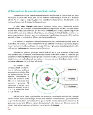 152
¡El átomo además de cargas, tiene partículas neutras!
Ahora bien, dado que los electrones tienen masa despreciable, en comparación a la masa
del núcleo al sumar estas masas, solo con los protones no se consigue el valor de la masa del
átomo. Por eso surgió la pregunta, ¿de dónde procede el resto de la masa del átomo? Se hacía
necesaria la existencia de otra partícula subatómica.
En 1932, James Chadwick descubrió la existencia de una nueva radiación de altísima
energía, emitida por los átomos que se bombardeaban con partículas alfa. Esta radiación tenían
que ser otras partículas subatómicas que denominó neutrones, eran partículas con masa parecida
a los protones y sin carga eléctrica. El hecho de no poseer carga eléctrica, le da a los neutrones un
poder de penetración, debido a que no son desviados ni repelidos por interacción eléctrica. Esto
permitía explicar el misterio de la diferencia en la masa del átomo.
Con esta idea de la existencia de los neutrones se fortalece el modelo nuclear del átomo de
Rutherford. Por lo tanto, el átomo está constituido por un núcleo formado por partículas de gran
masa y tamaño reducido, neutrones (sin carga eléctrica) y protones (cargados positivamente),
rodeado por electrones que se encuentran en la corteza.
El número de protones que se encuentran en el núcleo, es igual al número de electrones
que lo rodean para poder tener un átomo eléctricamente neutro. Este número es un entero, que
se denomina número atómico y se designa por la letra“Z”. Por otra parte, como la masa del átomo
se concentra en el núcleo, formado por protones y neutrones, la suma de ambos recibe el nombre
de número de masa y se le designa la letra“A”.
De acuerdo a esto,
en la actualidad, caracteriza-
mos el núcleo de un átomo
por su número atómico (Z) y
un número de masa (A). Por
ejemplo, consideremos el
núcleo del átomo de sodio
libre en la naturaleza, éste
contiene 11 protones y 12
neutrones, lo que da como
resultado: número atómico,
Z = 11 y número de masa,
A = 23, (11+12).
Por otra parte, todos los núcleos de los átomos de un elemento en particular tienen el
mismonúmeroatómico,sinembargo,puedentenerdiferentenúmerosdemasa,¿porqué?Debido
a que hay átomos de un elemento químico que si bien los núcleos tienen el mismo número de
protones, pueden tener diferente número de neutrones. A estos átomos con diferente número de
masa e igual número atómico, se le conoce con el nombre de Isótopo.
 