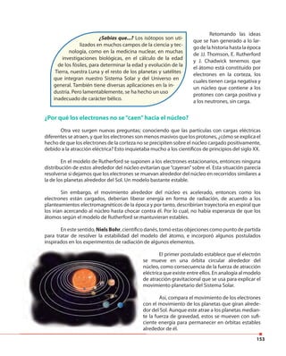 153
¿Sabías que...? Los isótopos son uti-
lizados en muchos campos de la ciencia y tec-
nología, como en la medicina nuclear, en muchas
investigaciones biológicas, en el cálculo de la edad
de los fósiles, para determinar la edad y evolución de la
Tierra, nuestra Luna y el resto de los planetas y satélites
que integran nuestro Sistema Solar y del Universo en
general. También tiene diversas aplicaciones en la in-
dustria. Pero lamentablemente, se ha hecho un uso
inadecuado de carácter bélico.
Retomando las ideas
que se han generado a lo lar-
go de la historia hasta la época
de JJ. Thomson, E. Rutherford
y J. Chadwick tenemos que
el átomo está constituido por
electrones en la corteza, los
cuales tienen carga negativa y
un núcleo que contiene a los
protones con carga positiva y
a los neutrones, sin carga.
¿Por qué los electrones no se“caen”hacia el núcleo?
Otra vez surgen nuevas preguntas; conociendo que las partículas con cargas eléctricas
diferentes se atraen, y que los electrones son menos masivos que los protones, ¿cómo se explica el
hecho de que los electrones de la corteza no se precipiten sobre el núcleo cargado positivamente,
debido a la atracción eléctrica? Esto inquietaba mucho a los científicos de principios del siglo XX.
En el modelo de Rutherford se suponen a los electrones estacionarios, entonces ninguna
distribución de estos alrededor del núcleo evitarían que “cayeran”sobre el. Esta situación parecía
resolverse si dejamos que los electrones se muevan alrededor del núcleo en recorridos similares a
la de los planetas alrededor del Sol. Un modelo bastante estable.
Sin embargo, el movimiento alrededor del núcleo es acelerado, entonces como los
electrones están cargados, deberían liberar energía en forma de radiación, de acuerdo a los
planteamientos electromagnéticos de la época y por tanto, describirían trayectoria en espiral que
los irían acercando al núcleo hasta chocar contra él. Por lo cual, no había esperanza de que los
átomos según el modelo de Rutherford se mantuvieran estables.
En este sentido, Niels Bohr, científico danés, tomó estas objeciones como punto de partida
para tratar de resolver la estabilidad del modelo del átomo, e incorporó algunos postulados
inspirados en los experimentos de radiación de algunos elementos.inspirados en los experimentos de radiación de algunos elementos.
El primer postulado establece que el electrón
se mueve en una órbita circular alrededor del
núcleo, como consecuencia de la fuerza de atracción
eléctrica que existe entre ellos. En analogía al modelo
de atracción gravitacional que se usa para explicar el
movimiento planetario del Sistema Solar.
Así, compara el movimiento de los electrones
con el movimiento de los planetas que giran alrede-
dor del Sol. Aunque este atrae a los planetas median-
te la fuerza de gravedad, estos se mueven con sufi-
ciente energía para permanecer en órbitas estables
alrededor de él.
 