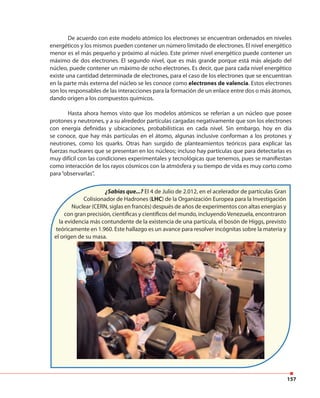 157
De acuerdo con este modelo atómico los electrones se encuentran ordenados en niveles
energéticos y los mismos pueden contener un número limitado de electrones. El nivel energético
menor es el más pequeño y próximo al núcleo. Este primer nivel energético puede contener un
máximo de dos electrones. El segundo nivel, que es más grande porque está más alejado del
núcleo, puede contener un máximo de ocho electrones. Es decir, que para cada nivel energético
existe una cantidad determinada de electrones, para el caso de los electrones que se encuentran
en la parte más externa del núcleo se les conoce como electrones de valencia. Estos electrones
son los responsables de las interacciones para la formación de un enlace entre dos o más átomos,
dando origen a los compuestos químicos.
Hasta ahora hemos visto que los modelos atómicos se referían a un núcleo que posee
protones y neutrones, y a su alrededor partículas cargadas negativamente que son los electrones
con energía definidas y ubicaciones, probabilísticas en cada nivel. Sin embargo, hoy en día
se conoce, que hay más partículas en el átomo, algunas inclusive conforman a los protones y
neutrones, como los quarks. Otras han surgido de planteamientos teóricos para explicar las
fuerzas nucleares que se presentan en los núcleos; incluso hay partículas que para detectarlas es
muy difícil con las condiciones experimentales y tecnológicas que tenemos, pues se manifiestan
como interacción de los rayos cósmicos con la atmósfera y su tiempo de vida es muy corto como
para“observarlas”.
¿Sabías que...? El 4 de Julio de 2.012, en el acelerador de partículas Gran
Colisionador de Hadrones (LHC) de la Organización Europea para la Investigación
Nuclear (CERN, siglas en francés) después de años de experimentos con altas energías y
con gran precisión, científicas y científicos del mundo, incluyendoVenezuela, encontraron
la evidencia más contundente de la existencia de una partícula, el bosón de Higgs, previsto
teóricamente en 1.960. Este hallazgo es un avance para resolver incógnitas sobre la materia y
el origen de su masa.
 