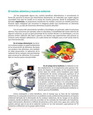 158
El núcleo atómico y nuestro entorno
¿Te has preguntado alguna vez, cuántos beneficios obtendríamos si encontramos la
forma de convertir la basura que desechamos diariamente, en materiales que suplen alguna
necesidad? Esta idea ha estado en la mente de muchas personas, desde la antigüedad, los
llamados alquimistas, se propusieron transformar los metales comunes en metales preciosos.
Durante siglos trabajaron por encontrar la milagrosa piedra que transformara un elemento
común en oro. ¿La idea de transmutar elementos te parece absurda?
Con el avance del conocimiento científico y tecnológico, en particular, sobre la estructura
atómica, hoy conocemos por ejemplo, sobre la naturaleza e inestabilidad del núcleo atómico de
algunas sustancias, ya que un gran porcentaje de los núcleos decaen o se desintegran, y en ese
proceso emiten radiación alfa, beta o gamma. Los átomos que experimentan este proceso se
conocen como isótopos radioactivos. Los cuales tienen los múltiples usos a nivel social, entre lo
que mencionares dos.
En el campo alimentario, las técni-
cas nucleares juegan un papel fundamental
en la conservación de alimentos. No basta
con producir más alimentos, sino también
en saber preservarlos. La aplicación de la
radiación de los isótopos está permitiendo
para conservar los alimentos. En la actuali-
dad, en muchos países esta permitido.
En el campo de la medicina, la radiación se uti-
liza ampliamente. En el diagnostico para generar imá-
genes de órganos y glándulas; en los tratamientos de
ciertos tipos de cáncer; como trazadores para seguir
la distribución de ciertos compuestos químicos en el
organismo, entre otros. En nuestro país, en el Instituto
Venezolano de Investigaciones Científicas, IVIC, se de-
sarrollan estudios relacionados con la radiación nuclear
y se prestan servicios diversos a la comunidad, como
evaluación y control de equipos de radiodiagnóstico,
servicios de irradiación a diversos productos. Reciente-
mente se instaló la planta de esterilización mediante ra-
diación gamma (PeGAMMA).
Como contraparte a estos beneficios, está el manejo que se hace de los materiales
radiactivos, lo cual puede convertirse en un problema social y ambiental. Reacordamos, el impacto
ambiental derivado de la eliminación de los residuos radiactivos, de los riesgos en las plantas
nucleares, donde accidentes como los ocurridos en las centrales de Chernobil y de Fukushima,
según estimaciones, afectaron a millones de personas y otros seres vivos, agua, aire, suelos. Hay
quienes piensan que el uso de la radiación nuclear es “un mal necesario”, ¿qué piensas tú? Te
invitamos a reflexionar con tu grupo sobre el tema.
 