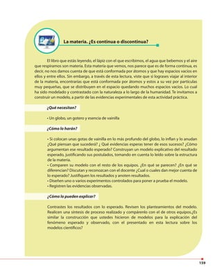159
La materia. ¿Es continua o discontinua?
El libro que estás leyendo, el lápiz con el que escribimos, el agua que bebemos y el aire
que respiramos son materia. Esta materia que vemos, nos parece que es de forma continua, es
decir, no nos damos cuenta de que está conformada por átomos y que hay espacios vacíos en
ellos y entre ellos. Sin embargo, a través de esta lectura, viste que si lograses viajar al interior
de la materia, encontrarías que está conformada por átomos y estos a su vez por partículas
muy pequeñas, que se distribuyen en el espacio quedando muchos espacios vacíos. Lo cual
ha sido modelado y contrastado con la naturaleza a lo largo de la humanidad. Te invitamos a
construir un modelo, a partir de las evidencias experimentales de esta actividad práctica.
¿Qué necesitan?
• Un globo, un gotero y esencia de vainilla
¿Cómo lo harán?
• Si colocan unas gotas de vainilla en lo más profundo del globo, lo inflan y lo anudan
¿Qué piensan que sucederá? ¿ Qué evidencias esperas tener de esos sucesos? ¿Cómo
argumentan ese resultado esperado? Construyan un modelo explicativo del resultado
esperado, justificando sus postulados, tomando en cuenta lo leído sobre la estructura
de la materia.
• Comparen su modelo con el resto de los equipos. ¿En qué se parecen? ¿En qué se
diferencian? Discutan y reconozcan con el docente ¿Cual o cuales dan mejor cuenta de
lo esperado? Justifiquen los resultados y anoten resultados.
• Diseñen uno o varios experimentos controlados para poner a prueba el modelo.
• Registren las evidencias observadas.
¿Cómo lo pueden explicar?
Contrastes los resultados con lo esperado. Revisen los planteamientos del modelo.
Realicen una síntesis de proceso realizado y compárenlo con el de otros equipos.¿Es
similar la construcción que ustedes hicieron de modelos para la explicación del
fenómeno esperado y observado, con el presentado en esta lectura sobre los
modelos científicos?
 