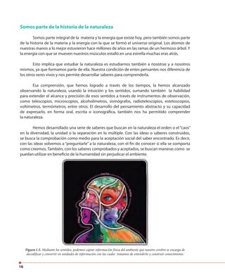 16
Somos parte de la historia de la naturaleza
Somos parte integral de la materia y la energía que existe hoy, pero también somos parte
de la historia de la materia y la energía con la que se formó el universo original. Los átomos de
nuestras manos a lo mejor estuvieron hace millones de años en las ramas de un hermoso árbol. Y
la energía con que se mueven nuestros músculos estalló en una estrella muchas eras atrás.
Esto implica que estudiar la naturaleza es estudiarnos también a nosotras y a nosotros
mismos, ya que formamos parte de ella. Nuestra condición de entes pensantes nos diferencia de
los otros seres vivos y nos permite desarrollar saberes para comprenderla.
Esa comprensión, que hemos logrado a través de los tiempos, la hemos alcanzado
observando la naturaleza, usando la intuición y los sentidos, sumando también la habilidad
para extender el alcance y precisión de esos sentidos a través de instrumentos de observación,
como telescopios, microscopios, alcoholímetros, sismógrafos, radiotelescopios, estetoscopios,
voltímetros, termómetros, entre otros. El desarrollo del pensamiento abstracto y su capacidad
de expresarlo, en forma oral, escrita o iconográfica, también nos ha permitido comprender
la naturaleza.
Hemos desarrollado una serie de saberes que buscan en la naturaleza el orden o el “caos”
en la diversidad, la unidad o la separación en lo múltiple. Con las ideas o saberes construidos,
se busca la comprobación como medio para la aceptación social del saber encontrado. Es decir,
con las ideas volvemos a “preguntarle” a la naturaleza, con el fin de conocer si ella se comporta
como creemos. También, con los saberes comprobados y aceptados, se buscan maneras como se
puedan utilizar en beneficio de la humanidad sin perjudicar el ambiente.
Figura 1.5. Mediante los sentidos, podemos captar información física del ambiente que nuestro cerebro se encarga de
decodificar y convertir en unidades de información con las cuales tratamos de entenderlo y construir conocimiento.
Mediante los sentidos, podemos captar información física del ambiente que nuestro cerebro se encarga de
 