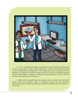 161
2. En 1911, el equipo de científicos encabezados por Ernest Rutherford acababan de
anunciar un gran avance científico. Habían elaborado un modelo nuclear del átomo basado
en unas investigaciones que databan de 1.909. Imagina que vives en esa época y eres una
reportera o un reportero de ciencias y quieres escribir un artículo de divulgación científica
acerca de este modelo. Te invitamos a realizar este trabajo pensando en que el lector del
articulo no sabe nada acerca de los átomos.
3. Discute sobre: ¿Hay partículas más pequeñas que los protones y los neutrones?
¿Cuáles serán esas partículas? ¿Cómo se formarán? ¿Cuáles han sido detectadas
experimentalmente? Es posible que tengas que ampliar la información que encontraste en
esta lectura.
 