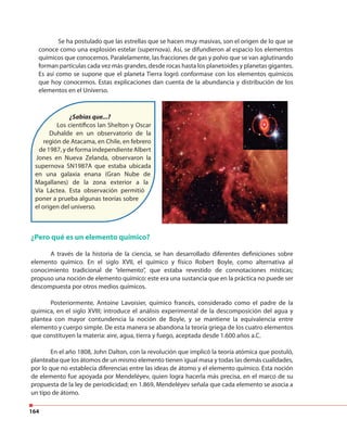 164
¿Sabías que...?
Los científicos Ian Shelton y Oscar
Duhalde en un observatorio de la
región de Atacama, en Chile, en febrero
de 1987, y de forma independiente Albert
Jones en Nueva Zelanda, observaron la
supernova SN1987A que estaba ubicada
en una galaxia enana (Gran Nube de
Magallanes) de la zona exterior a la
Vía Láctea. Esta observación permitió
poner a prueba algunas teorías sobre
el origen del universo.
¿Pero qué es un elemento químico?
A través de la historia de la ciencia, se han desarrollado diferentes definiciones sobre
elemento químico. En el siglo XVII, el químico y físico Robert Boyle, como alternativa al
conocimiento tradicional de “elemento”, que estaba revestido de connotaciones místicas;
propuso una noción de elemento químico: este era una sustancia que en la práctica no puede ser
descompuesta por otros medios químicos.
Posteriormente, Antoine Lavoisier, químico francés, considerado como el padre de la
química, en el siglo XVIII; introduce el análisis experimental de la descomposición del agua y
plantea con mayor contundencia la noción de Boyle, y se mantiene la equivalencia entre
elemento y cuerpo simple. De esta manera se abandona la teoría griega de los cuatro elementos
que constituyen la materia: aire, agua, tierra y fuego, aceptada desde 1.600 años a.C.
En el año 1808, John Dalton, con la revolución que implicó la teoría atómica que postuló,
planteaba que los átomos de un mismo elemento tienen igual masa y todas las demás cualidades,
por lo que no establecía diferencias entre las ideas de átomo y el elemento químico. Esta noción
de elemento fue apoyada por Mendeléyev, quien logra hacerla más precisa, en el marco de su
propuesta de la ley de periodicidad; en 1.869, Mendeléyev señala que cada elemento se asocia a
un tipo de átomo.
Se ha postulado que las estrellas que se hacen muy masivas, son el origen de lo que se
conoce como una explosión estelar (supernova). Así, se difundieron al espacio los elementos
químicos que conocemos. Paralelamente, las fracciones de gas y polvo que se van aglutinando
forman partículas cada vez más grandes, desde rocas hasta los planetoides y planetas gigantes.
Es así como se supone que el planeta Tierra logró conformase con los elementos químicos
que hoy conocemos. Estas explicaciones dan cuenta de la abundancia y distribución de los
elementos en el Universo.
 